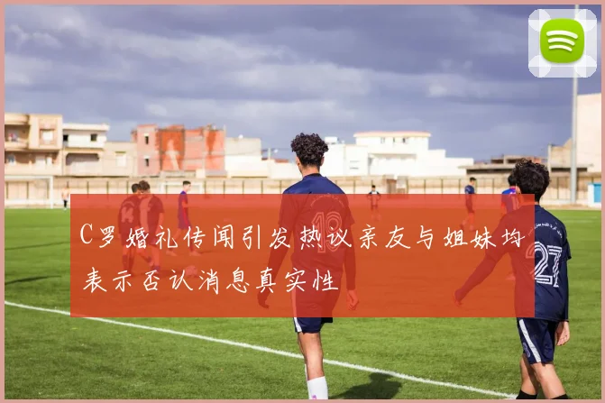 C罗婚礼传闻引发热议亲友与姐妹均表示否认消息真实性