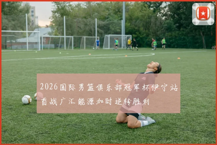 2026国际男篮俱乐部冠军杯伊宁站首战广汇能源加时逆转胜利
